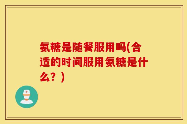 氨糖是随餐服用吗(合适的时间服用氨糖是什么？)