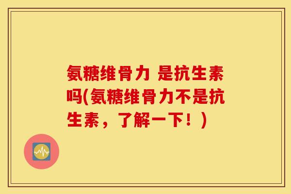 氨糖维骨力 是抗生素吗(氨糖维骨力不是抗生素，了解一下！)
