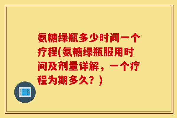 氨糖绿瓶多少时间一个疗程(氨糖绿瓶服用时间及剂量详解，一个疗程为期多久？)