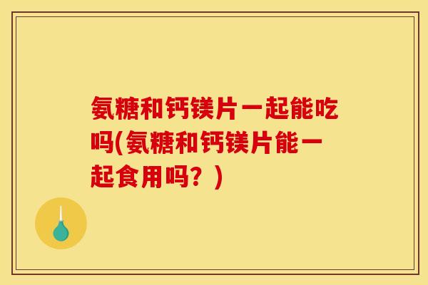 氨糖和钙镁片一起能吃吗(氨糖和钙镁片能一起食用吗？)