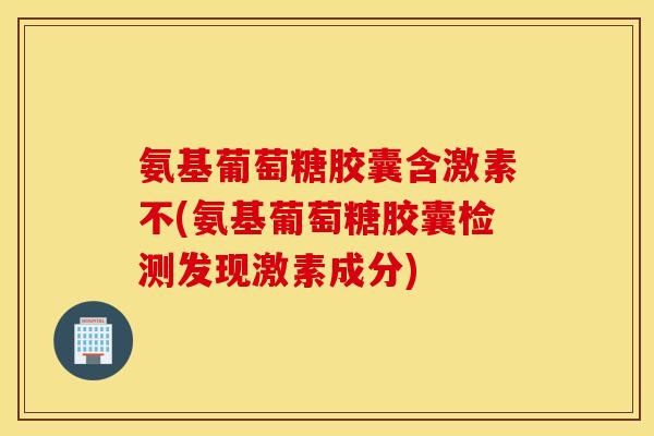 氨基葡萄糖胶囊含激素不(氨基葡萄糖胶囊检测发现激素成分)