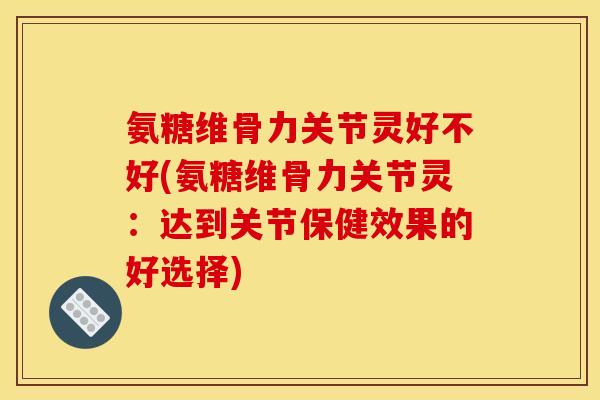 氨糖维骨力关节灵好不好(氨糖维骨力关节灵：达到关节保健效果的好选择)