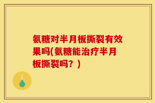 氨糖对半月板撕裂有效果吗(氨糖能治疗半月板撕裂吗？)