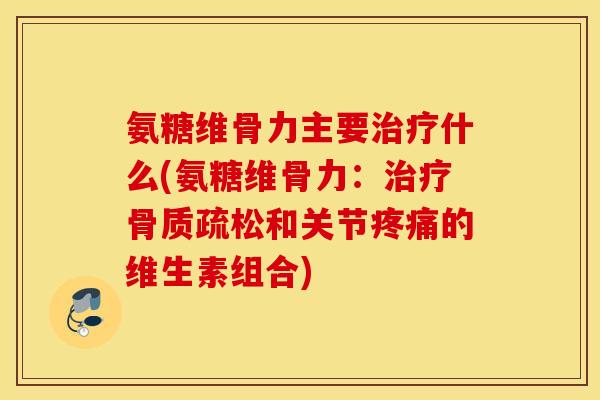 氨糖维骨力主要治疗什么(氨糖维骨力：治疗骨质疏松和关节疼痛的维生素组合)