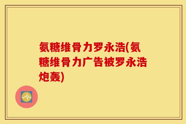 氨糖维骨力罗永浩(氨糖维骨力广告被罗永浩炮轰)