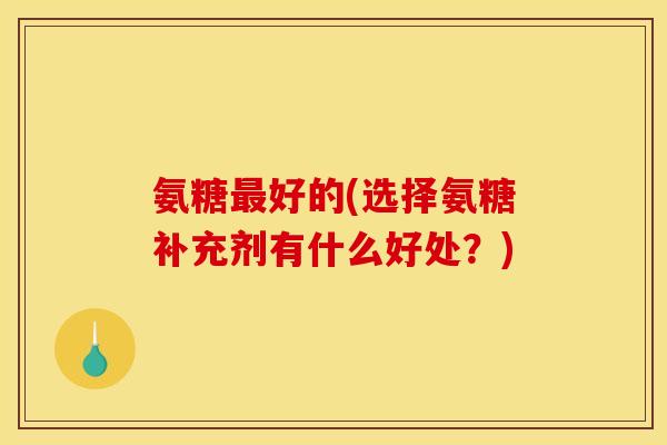 氨糖最好的(选择氨糖补充剂有什么好处?) 氨糖最好的(选择氨糖补充剂有什么好处?)