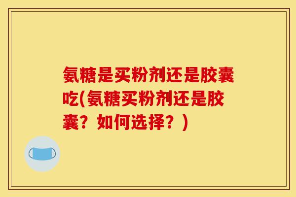 氨糖是买粉剂还是胶囊吃(氨糖买粉剂还是胶囊？如何选择？)