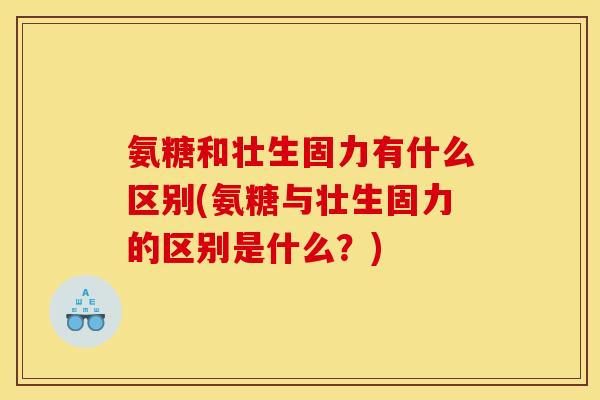 氨糖和壮生固力有什么区别(氨糖与壮生固力的区别是什么？)