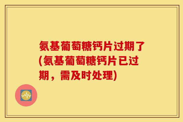 氨基葡萄糖钙片过期了(氨基葡萄糖钙片已过期，需及时处理)