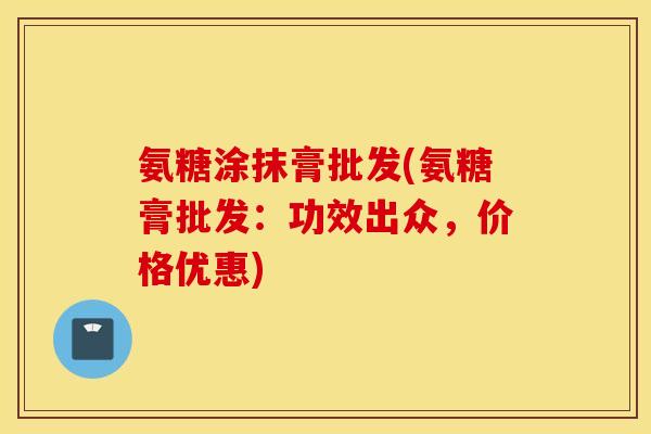 氨糖涂抹膏批发(氨糖膏批发：功效出众，价格优惠)