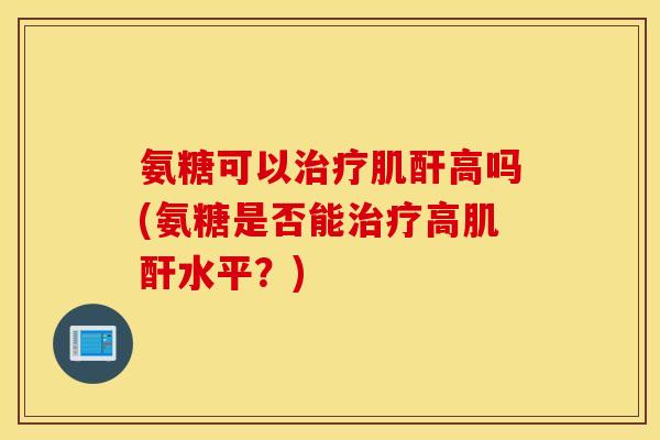 氨糖可以治疗肌酐高吗(氨糖是否能治疗高肌酐水平？)
