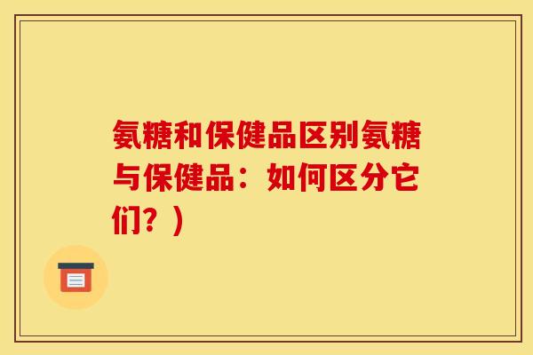 氨糖和保健品区别氨糖与保健品：如何区分它们？)