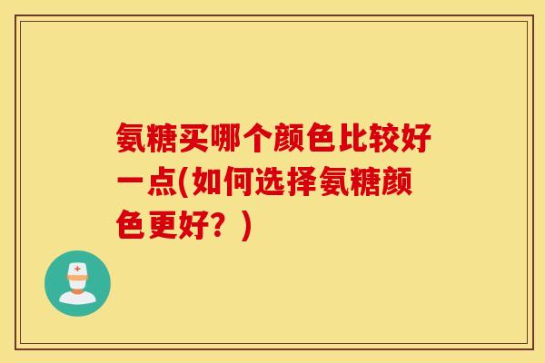 氨糖买哪个颜色比较好一点(如何选择氨糖颜色更好？)