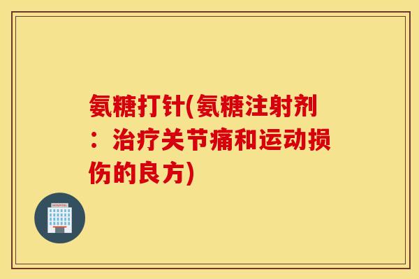 氨糖打针(氨糖注射剂:治疗关节痛和运动损伤的良方) 氨糖打针(氨糖注射剂:治疗关节痛和运动损伤的良方)