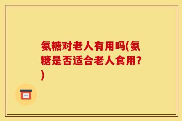 氨糖对老人有用吗(氨糖是否适合老人食用？)