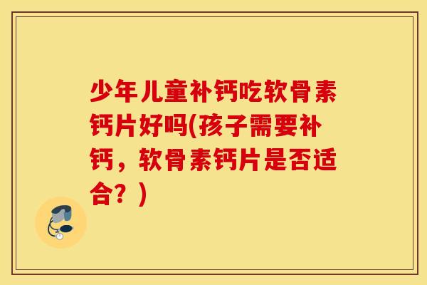 少年儿童补钙吃软骨素钙片好吗(孩子需要补钙，软骨素钙片是否适合？)