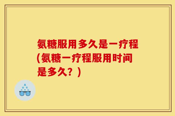 氨糖服用多久是一疗程(氨糖一疗程服用时间是多久？)