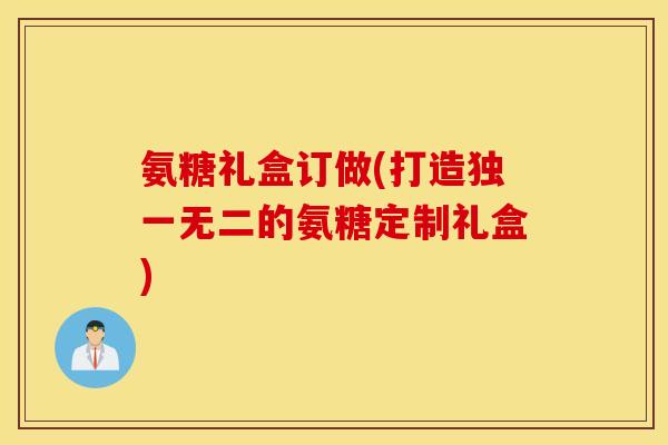 氨糖礼盒订做(打造独一无二的氨糖定制礼盒)