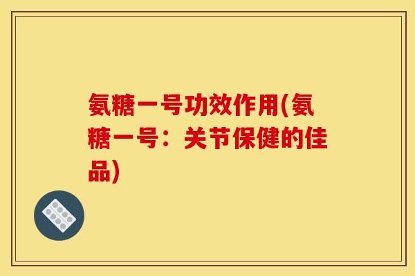 氨糖一号功效作用(氨糖一号:关节保健的佳品) 氨糖一号功效作用(氨糖一号:关节保健的佳品)