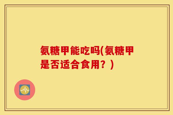 氨糖甲能吃吗(氨糖甲是否适合食用？)
