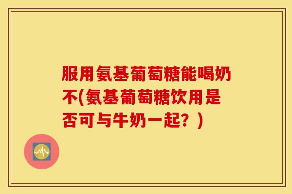 服用氨基葡萄糖能喝奶不(氨基葡萄糖饮用是否可与牛奶一起？)
