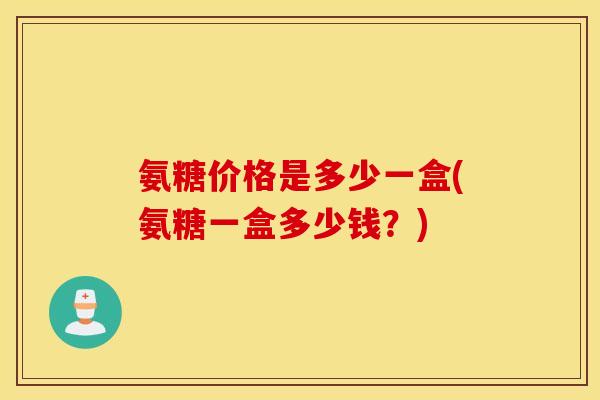 氨糖价格是多少一盒(氨糖一盒多少钱？)