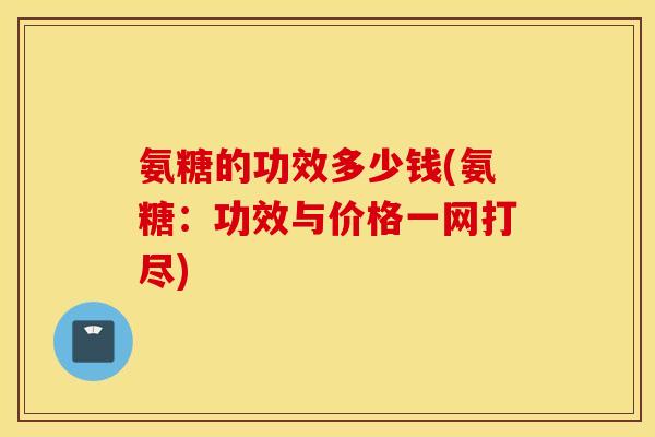 氨糖的功效多少钱(氨糖：功效与价格一网打尽)