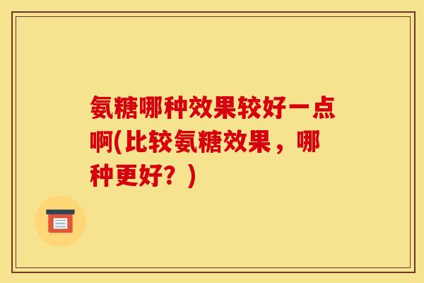 氨糖哪种效果较好一点啊(比较氨糖效果,哪种更好?) 氨糖哪种效果较好一点啊(比较氨糖效果,哪种更好?)