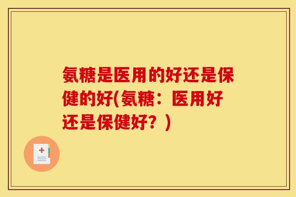 氨糖是医用的好还是保健的好(氨糖：医用好还是保健好？)