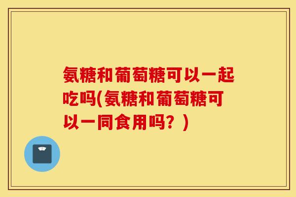 氨糖和葡萄糖可以一起吃吗(氨糖和葡萄糖可以一同食用吗？)