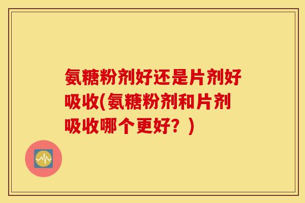 氨糖粉剂好还是片剂好吸收(氨糖粉剂和片剂吸收哪个更好？)