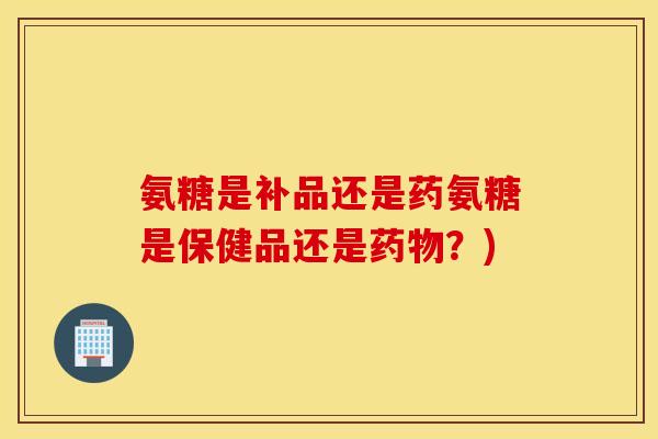 氨糖是补品还是药氨糖是保健品还是药物？)
