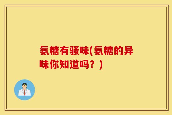 氨糖有骚味(氨糖的异味你知道吗？)