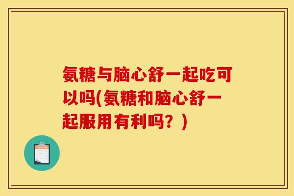 氨糖与脑心舒一起吃可以吗(氨糖和脑心舒一起服用有利吗？)