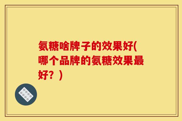 氨糖啥牌子的效果好(哪个品牌的氨糖效果最好？)