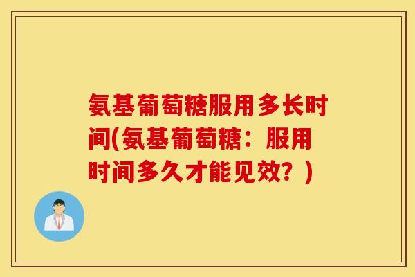 氨基葡萄糖服用多长时间(氨基葡萄糖：服用时间多久才能见效？)