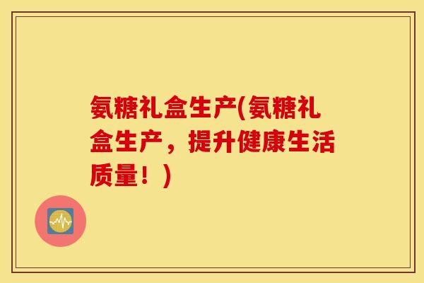 氨糖礼盒生产(氨糖礼盒生产，提升健康生活质量！)