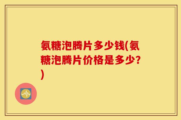 氨糖泡腾片多少钱(氨糖泡腾片价格是多少？)