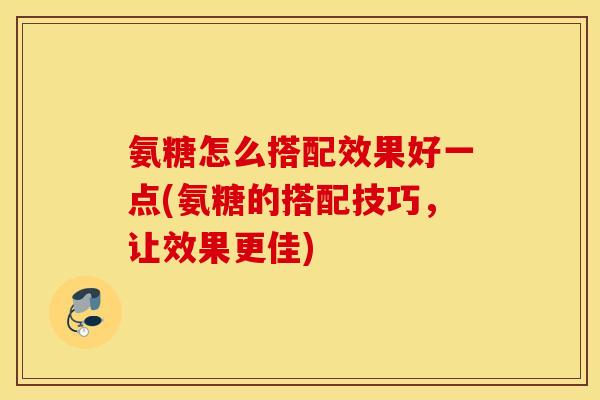 氨糖怎么搭配效果好一点(氨糖的搭配技巧，让效果更佳)