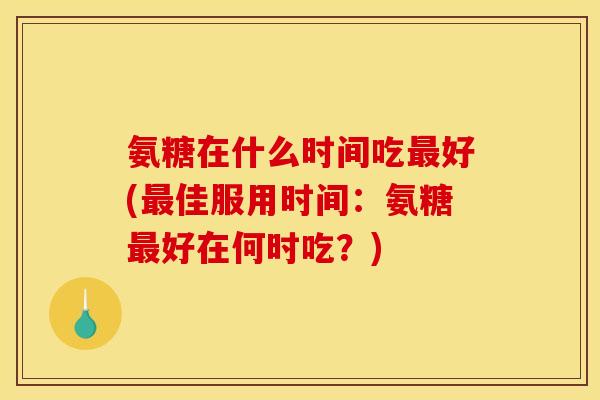 氨糖在什么时间吃最好(最佳服用时间：氨糖最好在何时吃？)