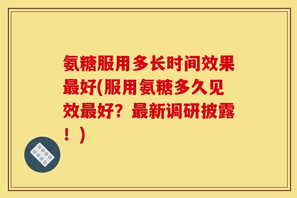 氨糖服用多长时间效果最好(服用氨糖多久见效最好？最新调研披露！)