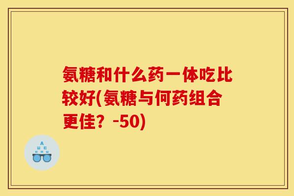 氨糖和什么药一体吃比较好(氨糖与何药组合更佳？-50)