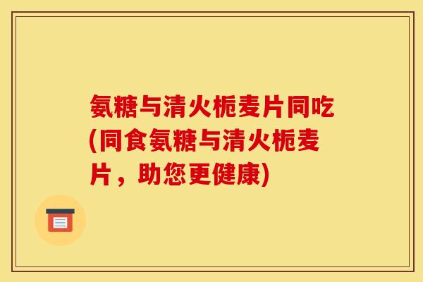 氨糖与清火栀麦片同吃(同食氨糖与清火栀麦片，助您更健康)