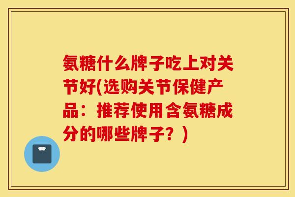 氨糖什么牌子吃上对关节好(选购关节保健产品：推荐使用含氨糖成分的哪些牌子？)