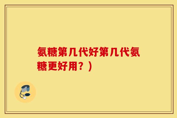 氨糖第几代好第几代氨糖更好用？)