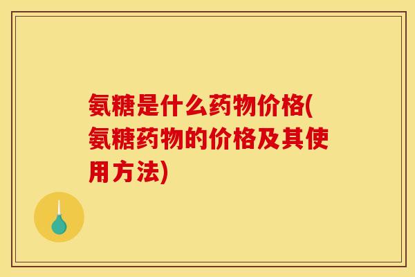 氨糖是什么药物价格(氨糖药物的价格及其使用方法)