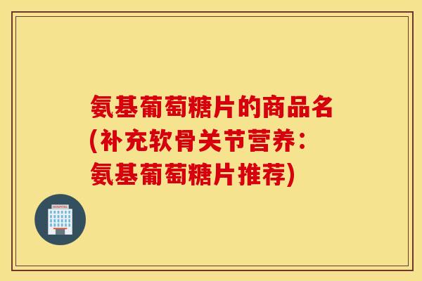 氨基葡萄糖片的商品名(补充软骨关节营养：氨基葡萄糖片推荐)