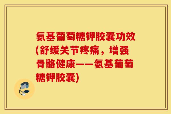 氨基葡萄糖钾胶囊功效(舒缓关节疼痛，增强骨骼健康——氨基葡萄糖钾胶囊)