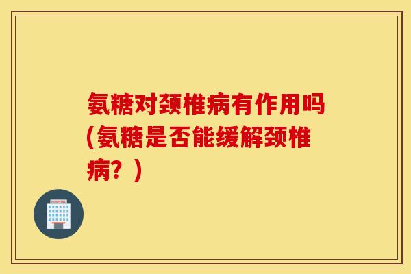 氨糖对颈椎病有作用吗(氨糖是否能缓解颈椎病？)