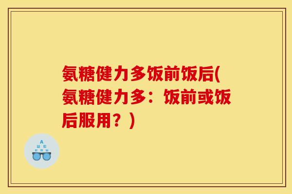氨糖健力多饭前饭后(氨糖健力多：饭前或饭后服用？)